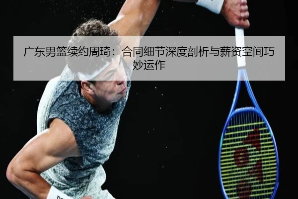 广东男篮续约周琦：合同细节深度剖析与薪资空间巧妙运作