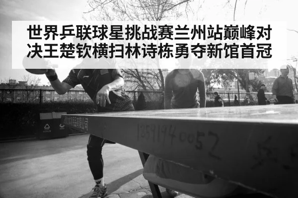 世界乒联球星挑战赛兰州站巅峰对决王楚钦横扫林诗栋勇夺新馆首冠